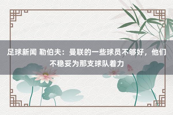 足球新闻 勒伯夫：曼联的一些球员不够好，他们不稳妥为那支球队着力