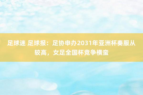 足球迷 足球报：足协申办2031年亚洲杯奏服从较高，女足全国杯竞争横蛮