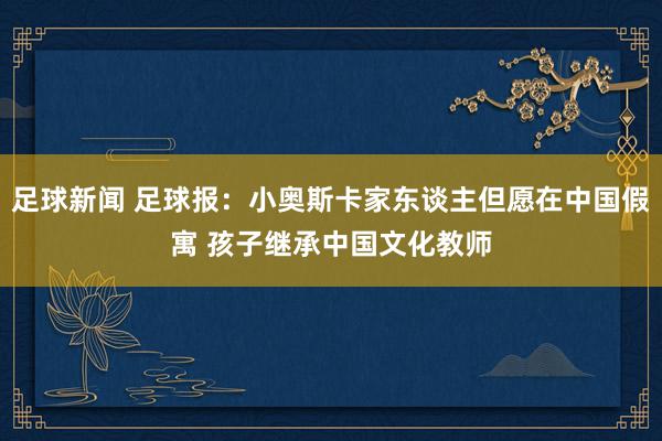 足球新闻 足球报：小奥斯卡家东谈主但愿在中国假寓 孩子继承中国文化教师