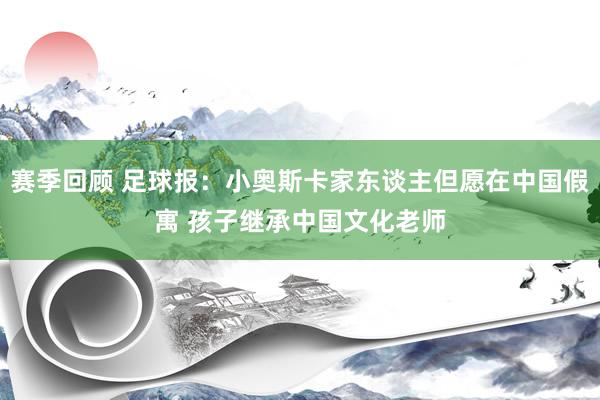 赛季回顾 足球报：小奥斯卡家东谈主但愿在中国假寓 孩子继承中国文化老师