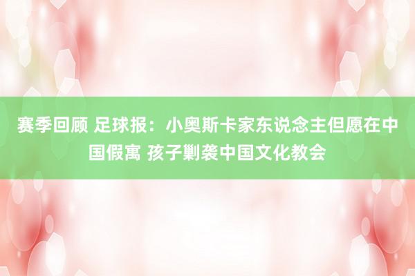 赛季回顾 足球报：小奥斯卡家东说念主但愿在中国假寓 孩子剿袭中国文化教会