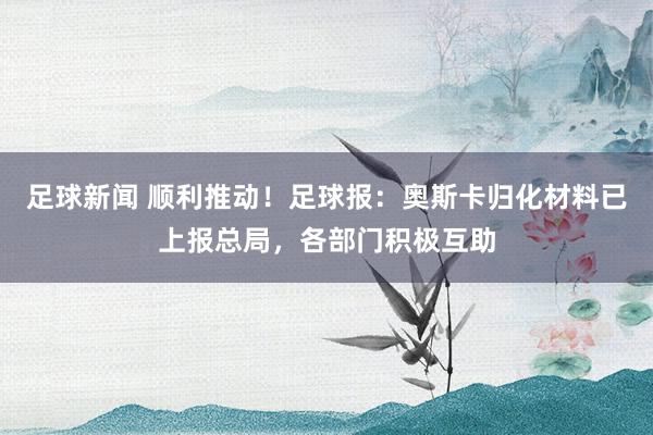 足球新闻 顺利推动！足球报：奥斯卡归化材料已上报总局，各部门积极互助