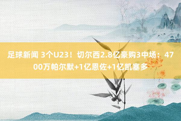 足球新闻 3个U23！切尔西2.8亿豪购3中场：4700万帕尔默+1亿恩佐+1亿凯塞多