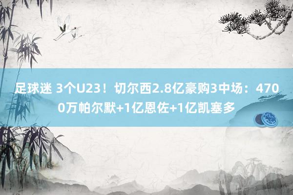 足球迷 3个U23！切尔西2.8亿豪购3中场：4700万帕尔默+1亿恩佐+1亿凯塞多