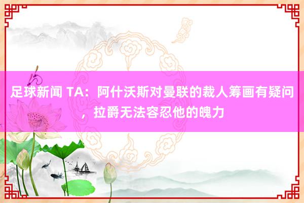 足球新闻 TA：阿什沃斯对曼联的裁人筹画有疑问，拉爵无法容忍他的魄力