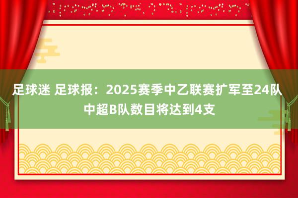 足球迷 足球报：2025赛季中乙联赛扩军至24队 中超B队数目将达到4支