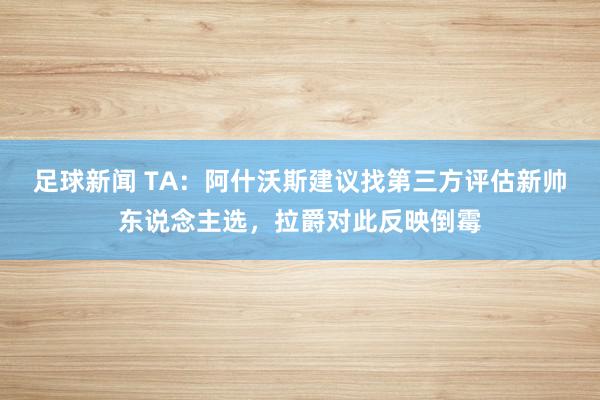 足球新闻 TA：阿什沃斯建议找第三方评估新帅东说念主选，拉爵对此反映倒霉