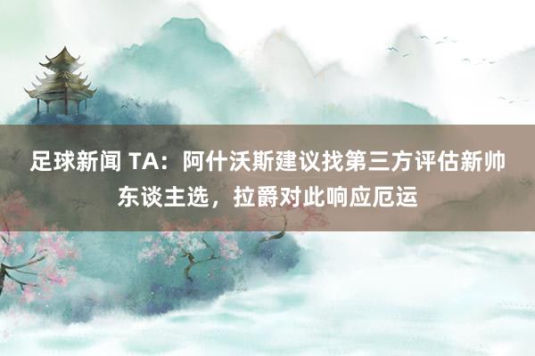 足球新闻 TA：阿什沃斯建议找第三方评估新帅东谈主选，拉爵对此响应厄运