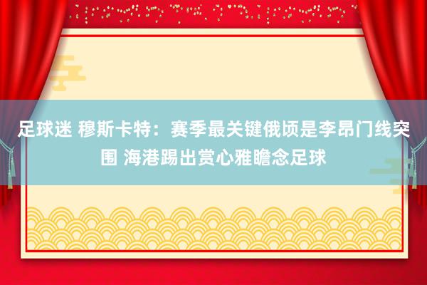 足球迷 穆斯卡特：赛季最关键俄顷是李昂门线突围 海港踢出赏心雅瞻念足球