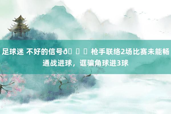 足球迷 不好的信号😕枪手联络2场比赛未能畅通战进球，诓骗角球进3球