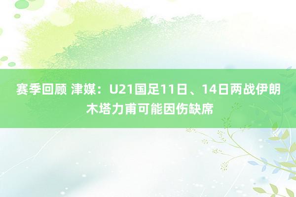 赛季回顾 津媒：U21国足11日、14日两战伊朗 木塔力甫可能因伤缺席