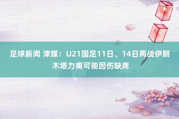 足球新闻 津媒：U21国足11日、14日两战伊朗 木塔力甫可能因伤缺席