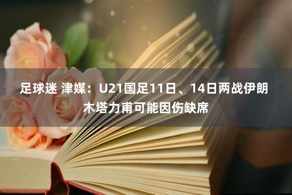 足球迷 津媒：U21国足11日、14日两战伊朗 木塔力甫可能因伤缺席