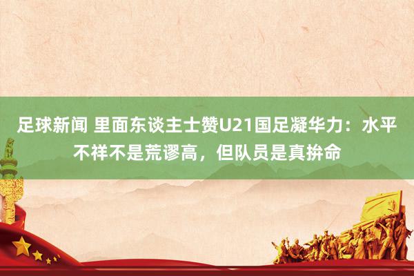 足球新闻 里面东谈主士赞U21国足凝华力：水平不祥不是荒谬高，但队员是真拚命