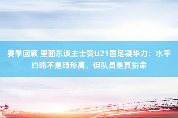 赛季回顾 里面东谈主士赞U21国足凝华力：水平约略不是畸形高，但队员是真拚命