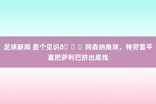 足球新闻 是个见识😂阿森纳角球，特劳雷平直把萨利巴挤出底线