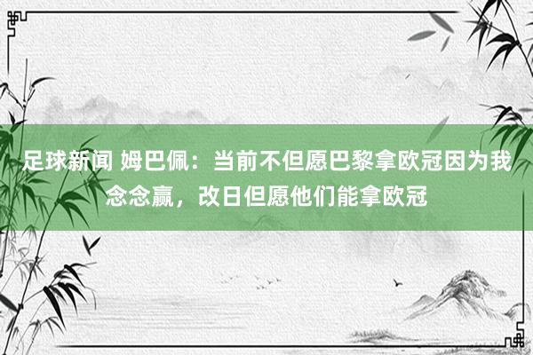 足球新闻 姆巴佩：当前不但愿巴黎拿欧冠因为我念念赢，改日但愿他们能拿欧冠