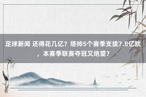 足球新闻 还得花几亿？塔帅5个赛季支拨7.8亿欧，本赛季联赛夺冠又绝望？