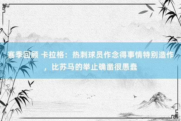 赛季回顾 卡拉格：热刺球员作念得事情特别造作，比苏马的举止确凿很愚蠢