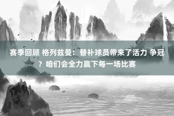 赛季回顾 格列兹曼：替补球员带来了活力 争冠？咱们会全力赢下每一场比赛