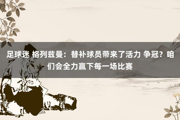 足球迷 格列兹曼：替补球员带来了活力 争冠？咱们会全力赢下每一场比赛