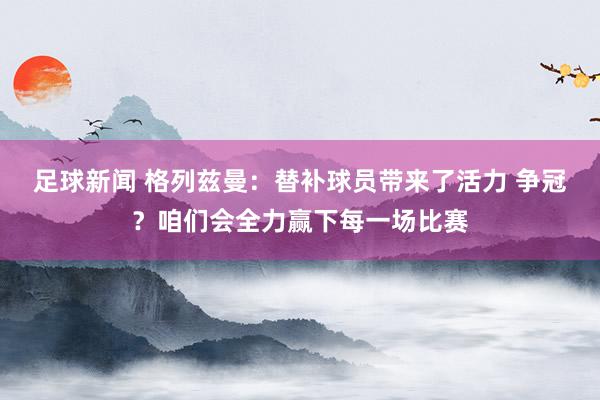 足球新闻 格列兹曼：替补球员带来了活力 争冠？咱们会全力赢下每一场比赛