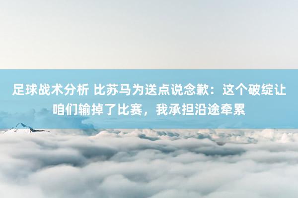 足球战术分析 比苏马为送点说念歉：这个破绽让咱们输掉了比赛，我承担沿途牵累