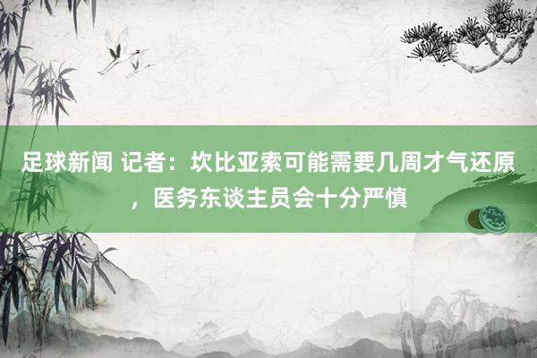 足球新闻 记者：坎比亚索可能需要几周才气还原，医务东谈主员会十分严慎