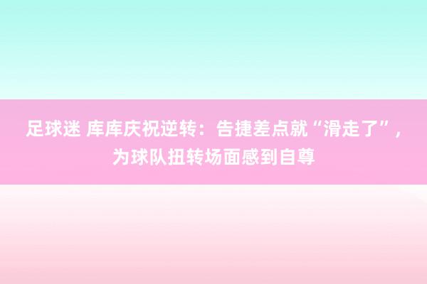 足球迷 库库庆祝逆转：告捷差点就“滑走了”，为球队扭转场面感到自尊