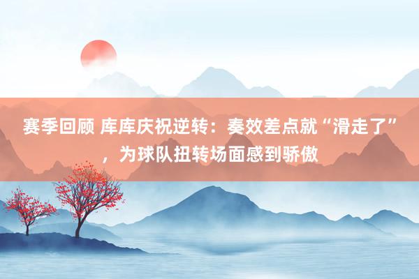 赛季回顾 库库庆祝逆转：奏效差点就“滑走了”，为球队扭转场面感到骄傲