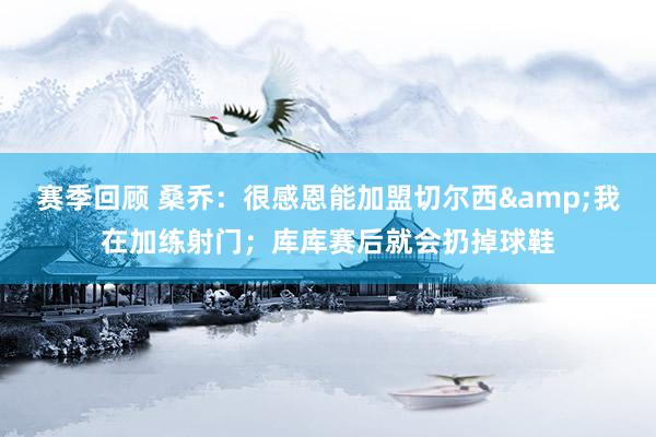 赛季回顾 桑乔：很感恩能加盟切尔西&我在加练射门；库库赛后就会扔掉球鞋