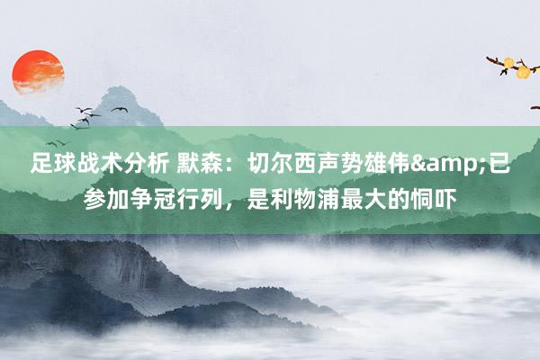 足球战术分析 默森：切尔西声势雄伟&已参加争冠行列，是利物浦最大的恫吓