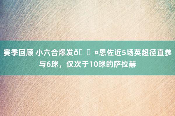 赛季回顾 小六合爆发😤恩佐近5场英超径直参与6球，仅次于10球的萨拉赫