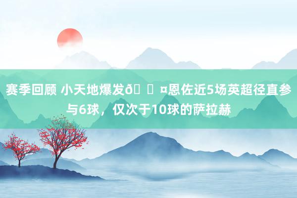 赛季回顾 小天地爆发😤恩佐近5场英超径直参与6球，仅次于10球的萨拉赫