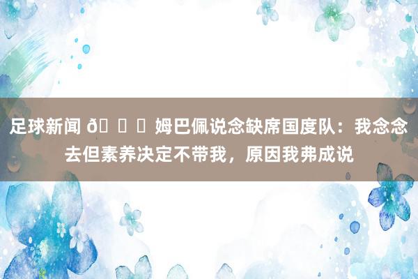 足球新闻 👀姆巴佩说念缺席国度队：我念念去但素养决定不带我，原因我弗成说