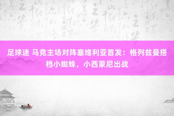 足球迷 马竞主场对阵塞维利亚首发：格列兹曼搭档小蜘蛛，小西蒙尼出战