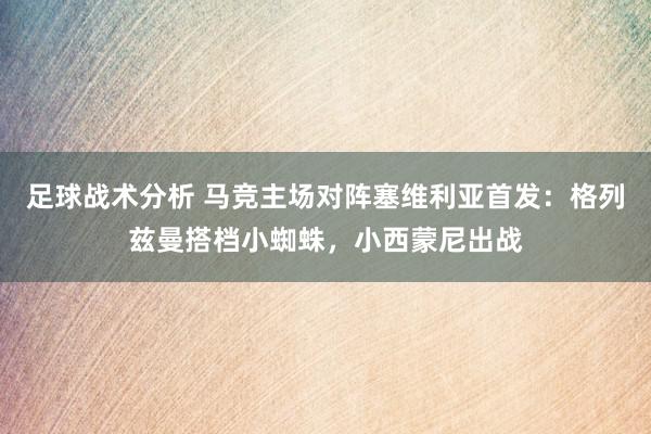 足球战术分析 马竞主场对阵塞维利亚首发：格列兹曼搭档小蜘蛛，小西蒙尼出战