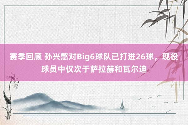 赛季回顾 孙兴慜对Big6球队已打进26球，现役球员中仅次于萨拉赫和瓦尔迪