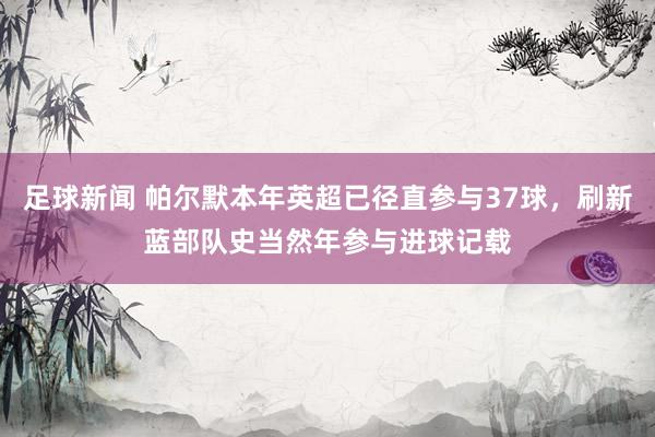 足球新闻 帕尔默本年英超已径直参与37球，刷新蓝部队史当然年参与进球记载