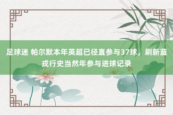 足球迷 帕尔默本年英超已径直参与37球，刷新蓝戎行史当然年参与进球记录