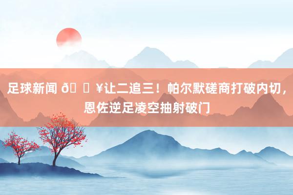 足球新闻 💥让二追三！帕尔默磋商打破内切，恩佐逆足凌空抽射破门