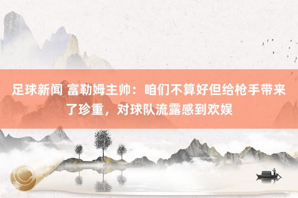 足球新闻 富勒姆主帅：咱们不算好但给枪手带来了珍重，对球队流露感到欢娱