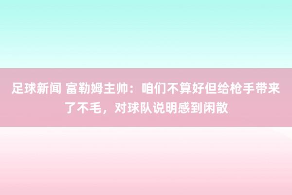 足球新闻 富勒姆主帅：咱们不算好但给枪手带来了不毛，对球队说明感到闲散