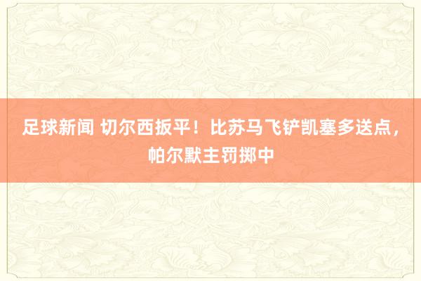 足球新闻 切尔西扳平！比苏马飞铲凯塞多送点，帕尔默主罚掷中