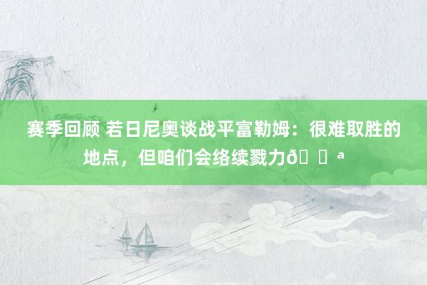 赛季回顾 若日尼奥谈战平富勒姆：很难取胜的地点，但咱们会络续戮力💪