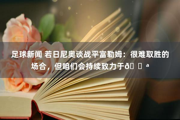 足球新闻 若日尼奥谈战平富勒姆：很难取胜的场合，但咱们会持续致力于💪