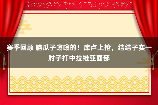 赛季回顾 脑瓜子嗡嗡的！库卢上抢，结结子实一肘子打中拉维亚面部