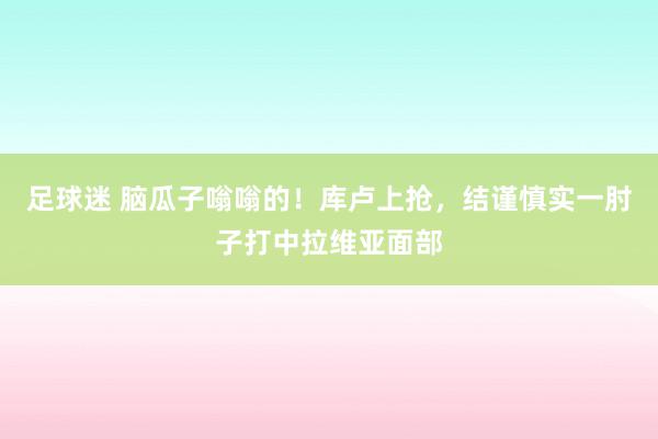 足球迷 脑瓜子嗡嗡的！库卢上抢，结谨慎实一肘子打中拉维亚面部