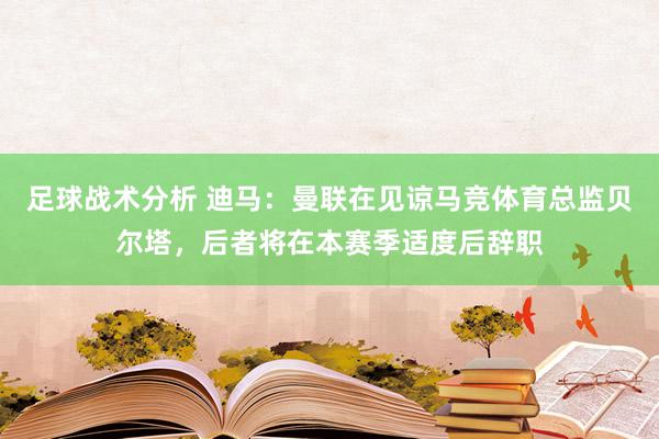 足球战术分析 迪马：曼联在见谅马竞体育总监贝尔塔，后者将在本赛季适度后辞职