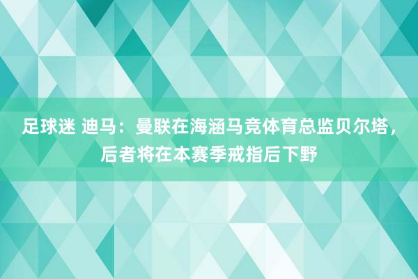 足球迷 迪马：曼联在海涵马竞体育总监贝尔塔，后者将在本赛季戒指后下野